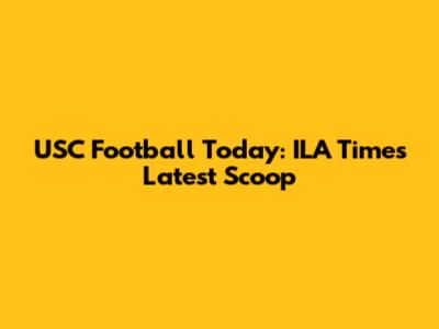 USC Football Today: ILA Times Latest Scoop
