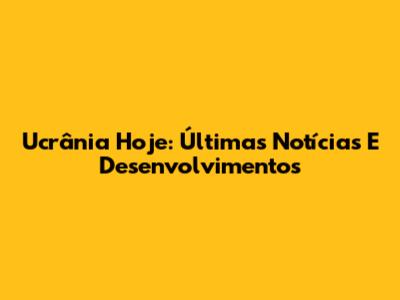 Ucrânia Hoje: Últimas Notícias E Desenvolvimentos