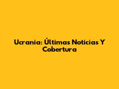 Ucrania: Últimas Noticias Y Cobertura