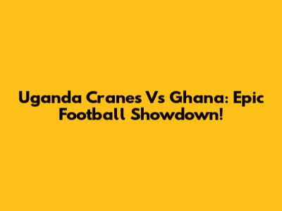 Uganda Cranes Vs Ghana: Epic Football Showdown!
