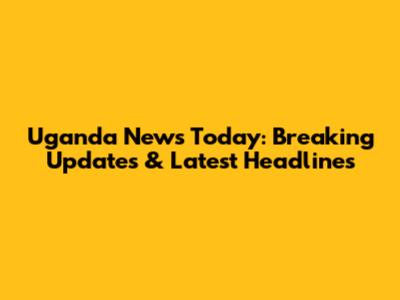 Uganda News Today: Breaking Updates & Latest Headlines