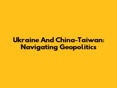 Ukraine And China-Taiwan: Navigating Geopolitics