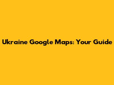 Ukraine Google Maps: Your Guide