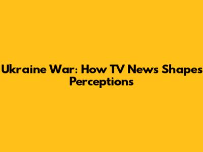 Ukraine War: How TV News Shapes Perceptions