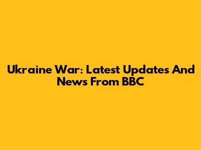 Ukraine War: Latest Updates And News From BBC