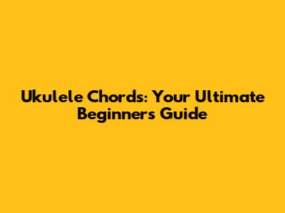 Ukulele Chords: Your Ultimate Beginner's Guide