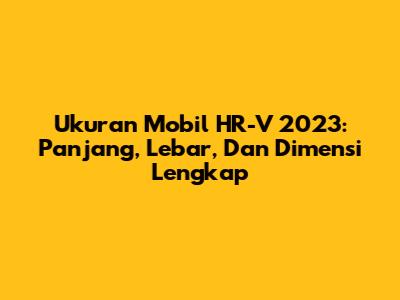 Ukuran Mobil HR-V 2023: Panjang, Lebar, Dan Dimensi Lengkap