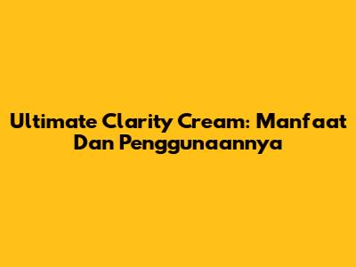 Ultimate Clarity Cream: Manfaat Dan Penggunaannya