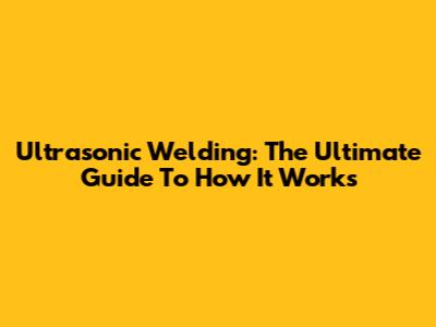 Ultrasonic Welding: The Ultimate Guide To How It Works