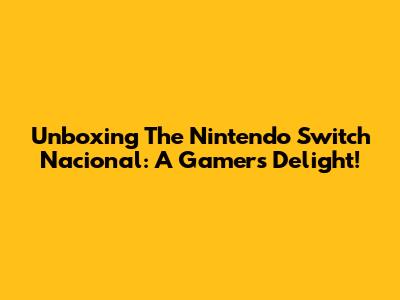 Unboxing The Nintendo Switch Nacional: A Gamer's Delight!