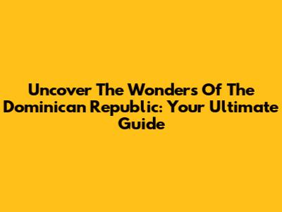 Uncover The Wonders Of The Dominican Republic: Your Ultimate Guide