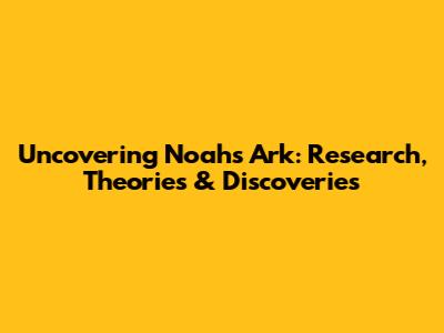 Uncovering Noah's Ark: Research, Theories & Discoveries