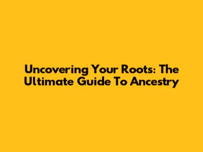 Uncovering Your Roots: The Ultimate Guide To Ancestry