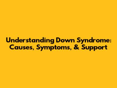 Understanding Down Syndrome: Causes, Symptoms, & Support