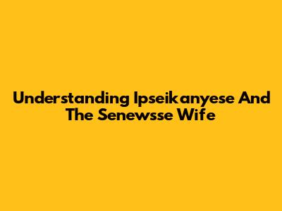 Understanding Ipseikanyese And The Senewsse Wife