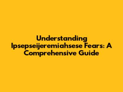 Understanding Ipsepseijeremiahsese Fears: A Comprehensive Guide