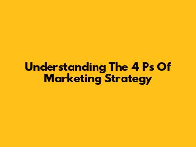 Understanding The 4 Ps Of Marketing Strategy