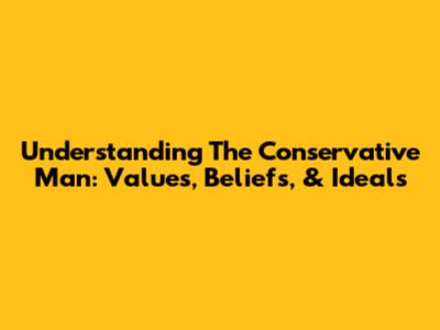 Understanding The Conservative Man: Values, Beliefs, & Ideals