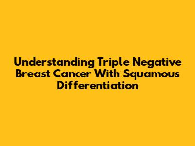 Understanding Triple Negative Breast Cancer With Squamous Differentiation