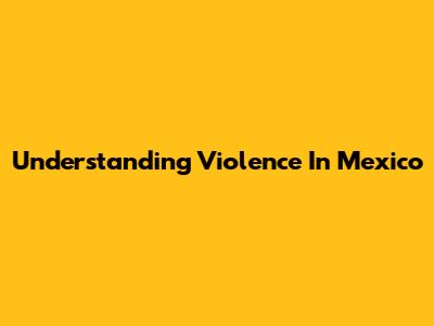 Understanding Violence In Mexico