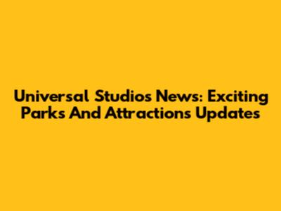 Universal Studios News: Exciting Parks And Attractions Updates