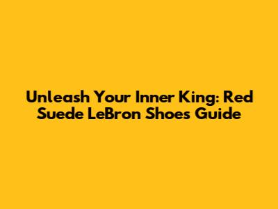 Unleash Your Inner King: Red Suede LeBron Shoes Guide