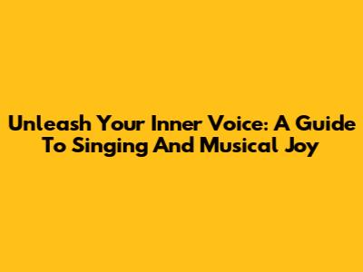 Unleash Your Inner Voice: A Guide To Singing And Musical Joy