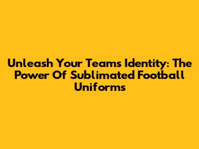 Unleash Your Team's Identity: The Power Of Sublimated Football Uniforms