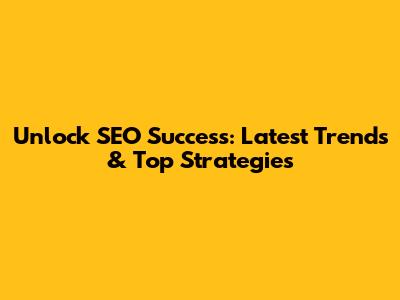 Unlock SEO Success: Latest Trends & Top Strategies