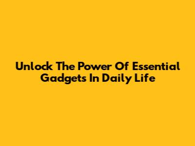 Unlock The Power Of Essential Gadgets In Daily Life