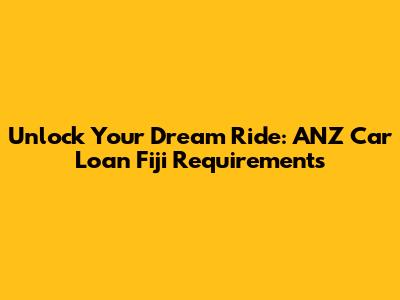 Unlock Your Dream Ride: ANZ Car Loan Fiji Requirements