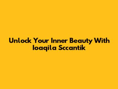 Unlock Your Inner Beauty With Ioaqila Sccantik