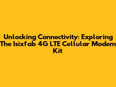 Unlocking Connectivity: Exploring The Isixfab 4G LTE Cellular Modem Kit