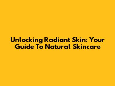 Unlocking Radiant Skin: Your Guide To Natural Skincare