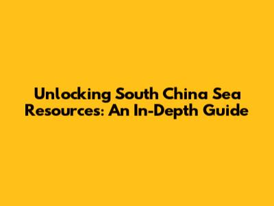 Unlocking South China Sea Resources: An In-Depth Guide
