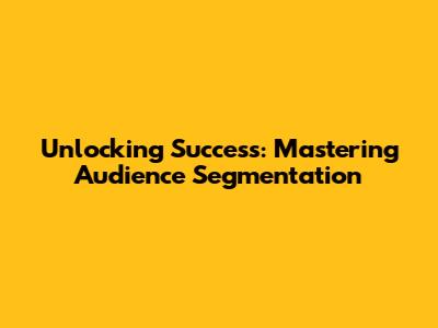 Unlocking Success: Mastering Audience Segmentation