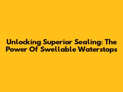 Unlocking Superior Sealing: The Power Of Swellable Waterstops