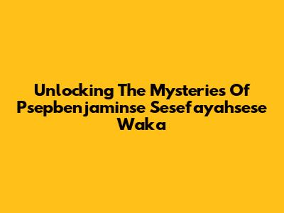Unlocking The Mysteries Of Psepbenjaminse Sesefayahsese Waka