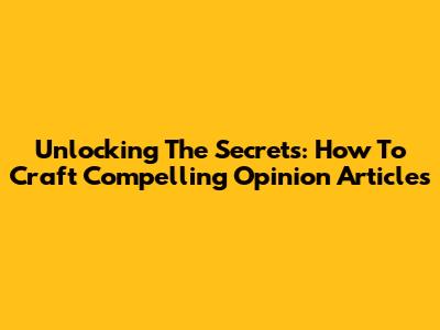 Unlocking The Secrets: How To Craft Compelling Opinion Articles