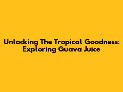 Unlocking The Tropical Goodness: Exploring Guava Juice