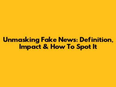 Unmasking Fake News: Definition, Impact & How To Spot It