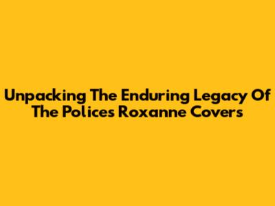 Unpacking The Enduring Legacy Of The Police's 'Roxanne' Covers