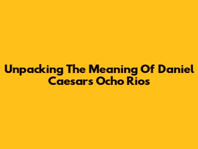 Unpacking The Meaning Of Daniel Caesar's 'Ocho Rios'