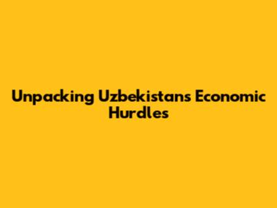 Unpacking Uzbekistan's Economic Hurdles