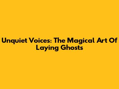 Unquiet Voices: The Magical Art Of Laying Ghosts