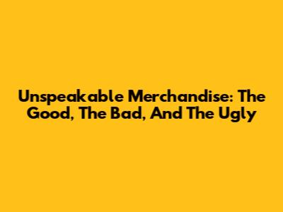 Unspeakable Merchandise: The Good, The Bad, And The Ugly