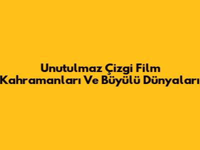 Unutulmaz Çizgi Film Kahramanları Ve Büyülü Dünyaları