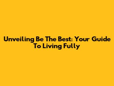 Unveiling 'Be The Best': Your Guide To Living Fully