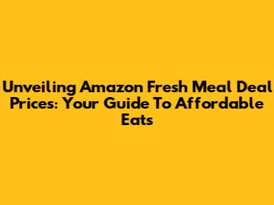 Unveiling Amazon Fresh Meal Deal Prices: Your Guide To Affordable Eats