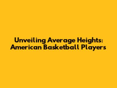 Unveiling Average Heights: American Basketball Players